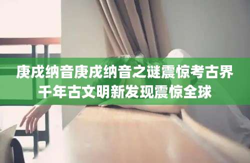 庚戌纳音庚戌纳音之谜震惊考古界千年古文明新发现震惊全球