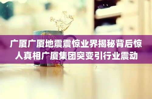 广厦广厦地震震惊业界揭秘背后惊人真相广厦集团突变引行业震动