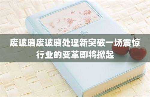 废玻璃废玻璃处理新突破一场震惊行业的变革即将掀起