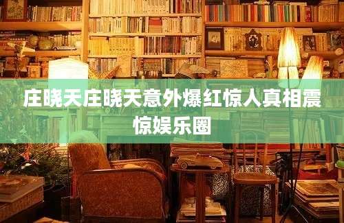 庄晓天庄晓天意外爆红惊人真相震惊娱乐圈
