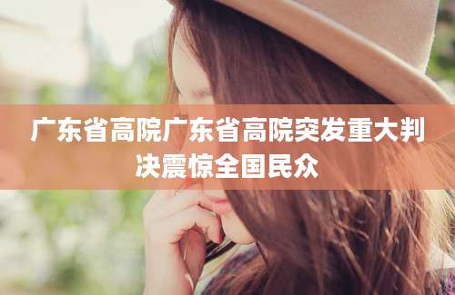广东省高院广东省高院突发重大判决震惊全国民众