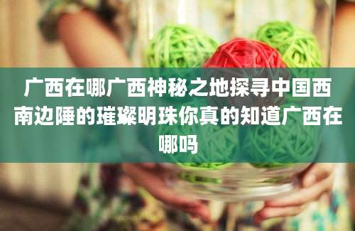 广西在哪广西神秘之地探寻中国西南边陲的璀璨明珠你真的知道广西在哪吗