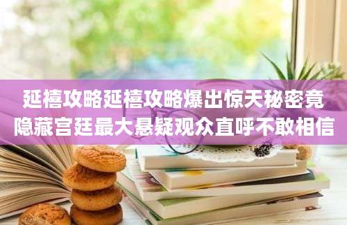 延禧攻略延禧攻略爆出惊天秘密竟隐藏宫廷最大悬疑观众直呼不敢相信