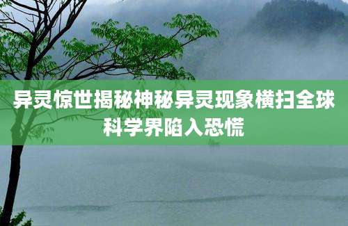 异灵惊世揭秘神秘异灵现象横扫全球科学界陷入恐慌