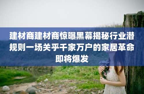 建材商建材商惊曝黑幕揭秘行业潜规则一场关乎千家万户的家居革命即将爆发