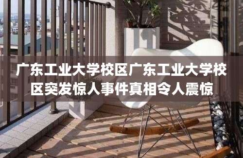 广东工业大学校区广东工业大学校区突发惊人事件真相令人震惊