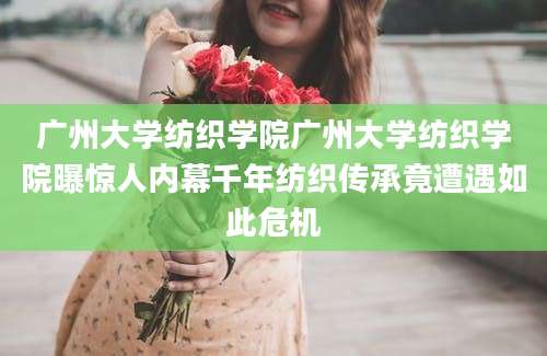 广州大学纺织学院广州大学纺织学院曝惊人内幕千年纺织传承竟遭遇如此危机