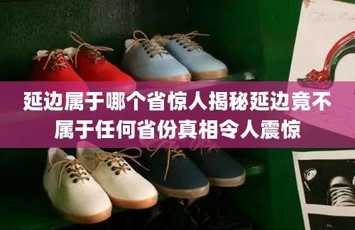 延边属于哪个省惊人揭秘延边竟不属于任何省份真相令人震惊