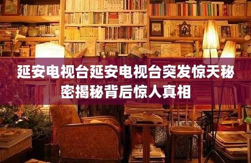 延安电视台延安电视台突发惊天秘密揭秘背后惊人真相