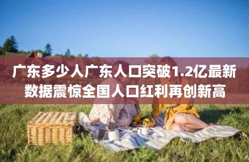 广东多少人广东人口突破1.2亿最新数据震惊全国人口红利再创新高