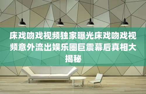 床戏吻戏视频独家曝光床戏吻戏视频意外流出娱乐圈巨震幕后真相大揭秘