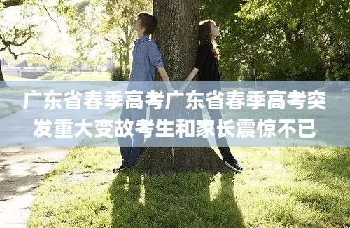 广东省春季高考广东省春季高考突发重大变故考生和家长震惊不已