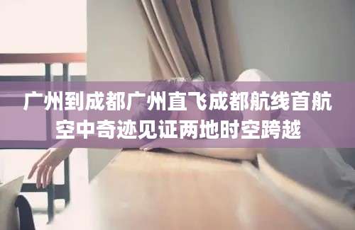 广州到成都广州直飞成都航线首航空中奇迹见证两地时空跨越