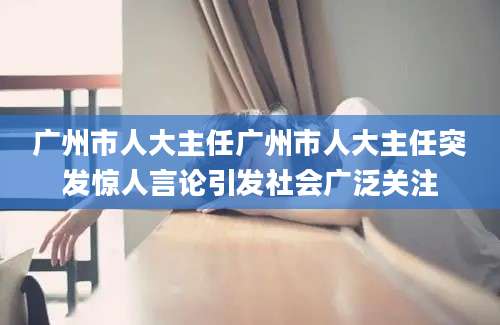 广州市人大主任广州市人大主任突发惊人言论引发社会广泛关注