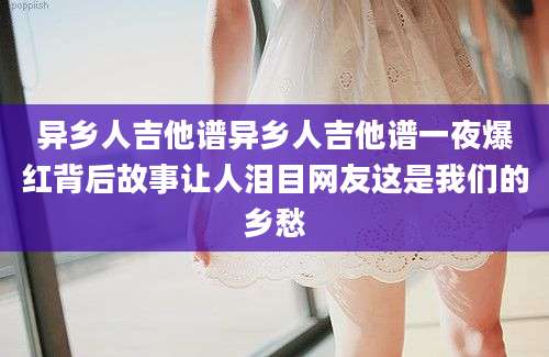 异乡人吉他谱异乡人吉他谱一夜爆红背后故事让人泪目网友这是我们的乡愁