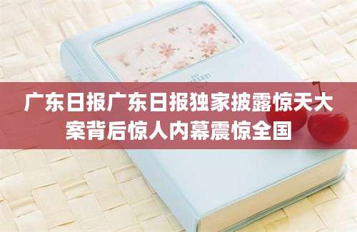 广东日报广东日报独家披露惊天大案背后惊人内幕震惊全国