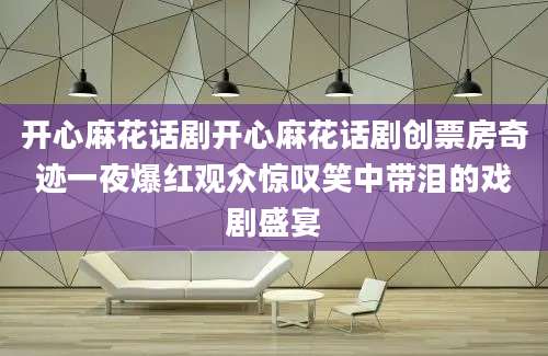 开心麻花话剧开心麻花话剧创票房奇迹一夜爆红观众惊叹笑中带泪的戏剧盛宴