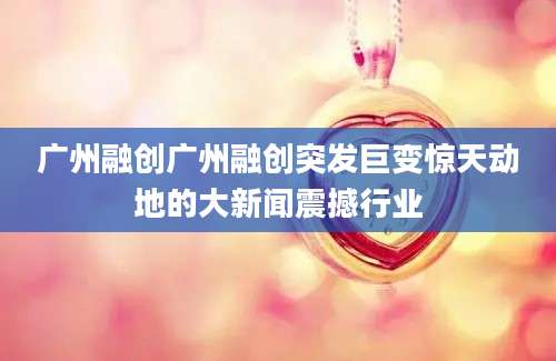 广州融创广州融创突发巨变惊天动地的大新闻震撼行业