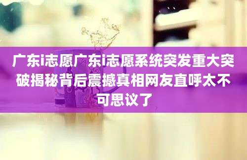 广东i志愿广东i志愿系统突发重大突破揭秘背后震撼真相网友直呼太不可思议了
