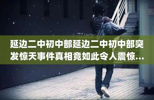 延边二中初中部延边二中初中部突发惊天事件真相竟如此令人震惊...