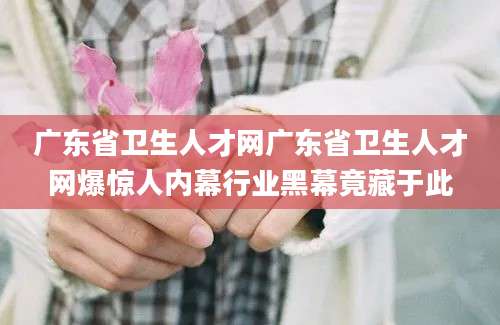 广东省卫生人才网广东省卫生人才网爆惊人内幕行业黑幕竟藏于此