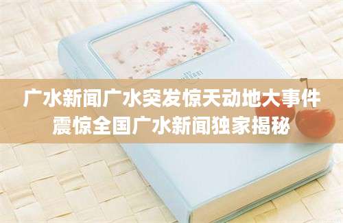 广水新闻广水突发惊天动地大事件震惊全国广水新闻独家揭秘