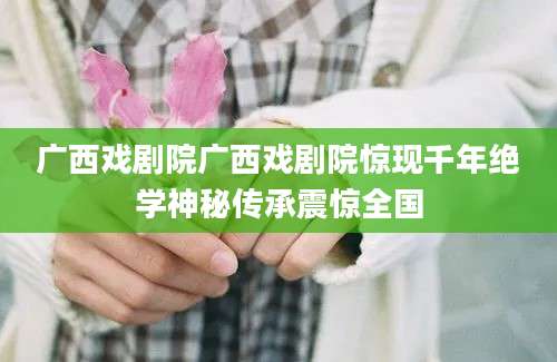 广西戏剧院广西戏剧院惊现千年绝学神秘传承震惊全国
