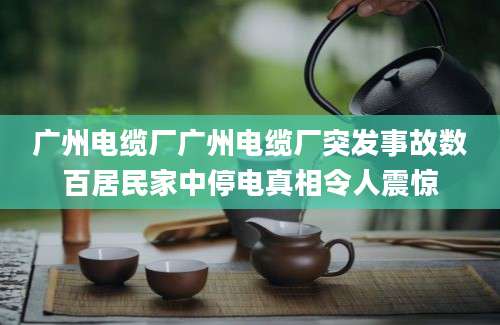 广州电缆厂广州电缆厂突发事故数百居民家中停电真相令人震惊