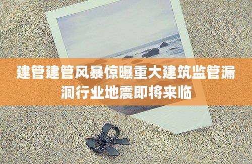 建管建管风暴惊曝重大建筑监管漏洞行业地震即将来临