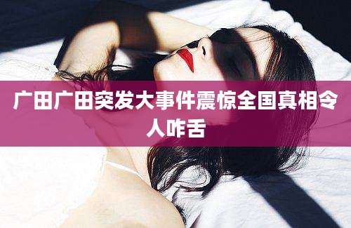 广田广田突发大事件震惊全国真相令人咋舌