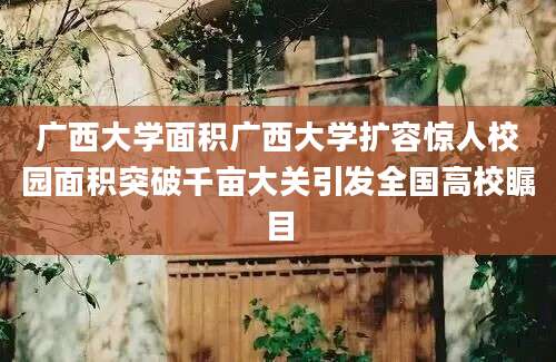 广西大学面积广西大学扩容惊人校园面积突破千亩大关引发全国高校瞩目