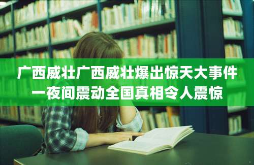 广西威壮广西威壮爆出惊天大事件一夜间震动全国真相令人震惊