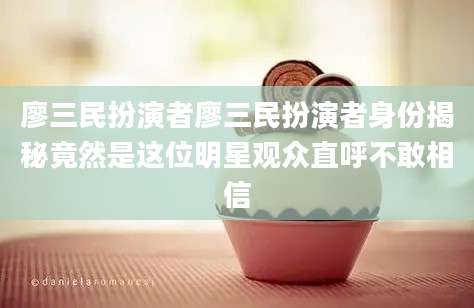 廖三民扮演者廖三民扮演者身份揭秘竟然是这位明星观众直呼不敢相信