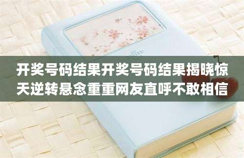 开奖号码结果开奖号码结果揭晓惊天逆转悬念重重网友直呼不敢相信