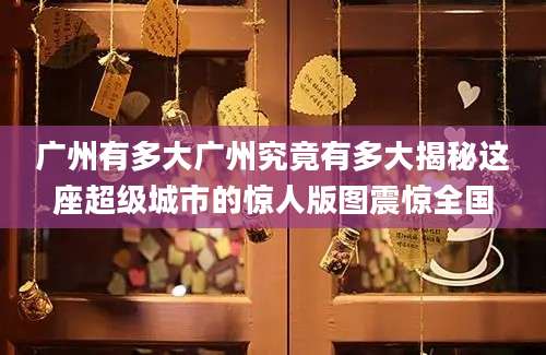 广州有多大广州究竟有多大揭秘这座超级城市的惊人版图震惊全国