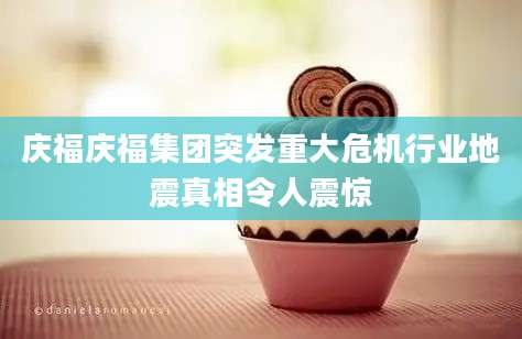 庆福庆福集团突发重大危机行业地震真相令人震惊