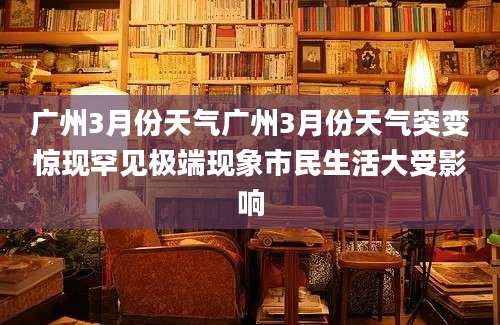 广州3月份天气广州3月份天气突变惊现罕见极端现象市民生活大受影响