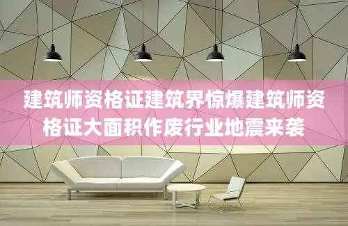 建筑师资格证建筑界惊爆建筑师资格证大面积作废行业地震来袭
