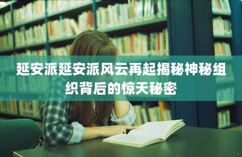 延安派延安派风云再起揭秘神秘组织背后的惊天秘密