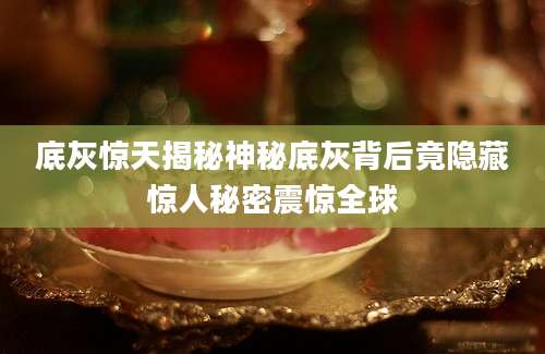 底灰惊天揭秘神秘底灰背后竟隐藏惊人秘密震惊全球
