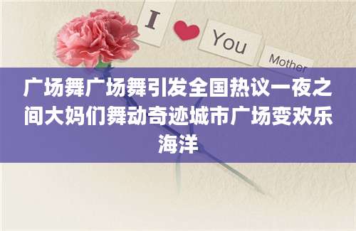 广场舞广场舞引发全国热议一夜之间大妈们舞动奇迹城市广场变欢乐海洋