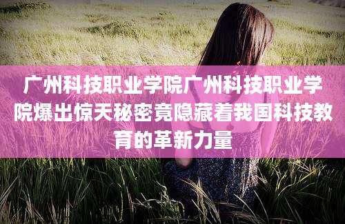 广州科技职业学院广州科技职业学院爆出惊天秘密竟隐藏着我国科技教育的革新力量