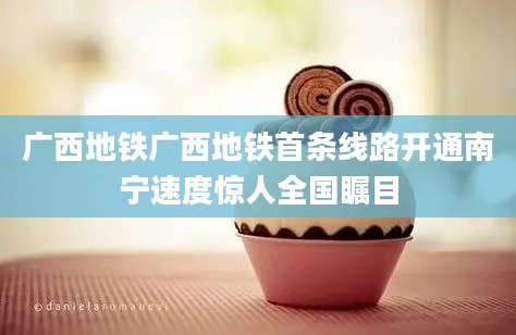 广西地铁广西地铁首条线路开通南宁速度惊人全国瞩目